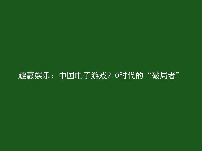 趣赢娱乐：中国电子游戏2.0时代的“破局者”