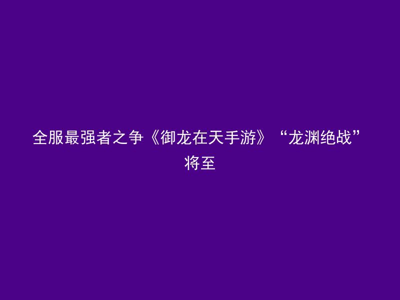 全服最强者之争《御龙在天手游》“龙渊绝战”将至