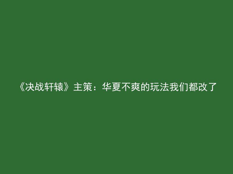 《决战轩辕》主策：华夏不爽的玩法我们都改了