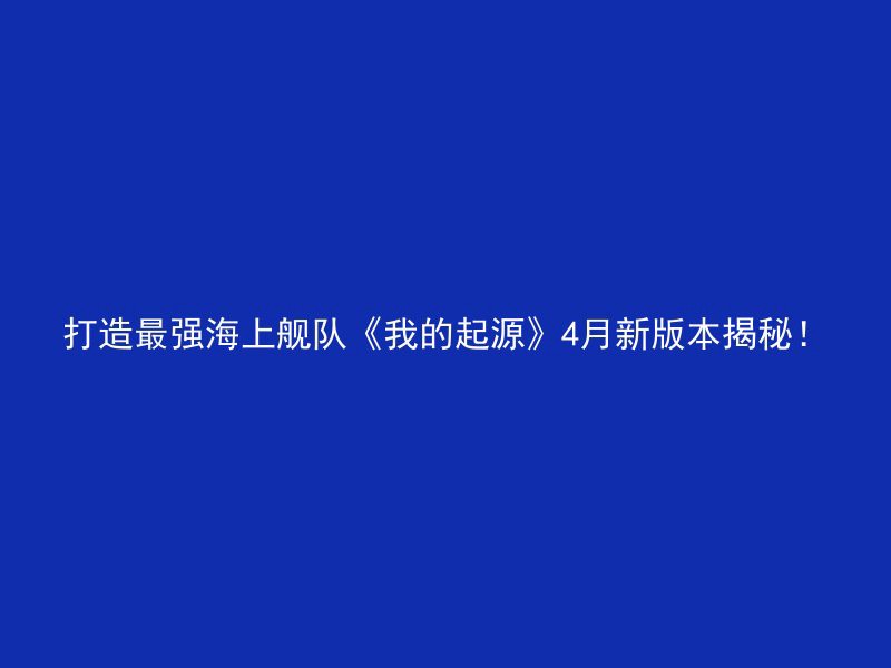 打造最强海上舰队《我的起源》4月新版本揭秘！