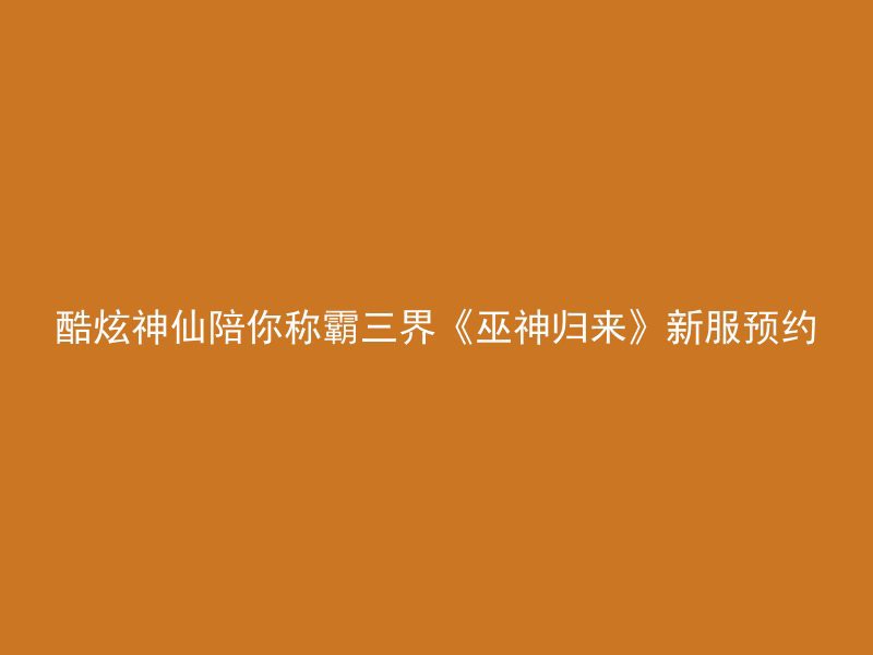 酷炫神仙陪你称霸三界《巫神归来》新服预约