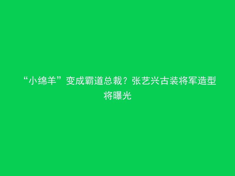 “小绵羊”变成霸道总裁？张艺兴古装将军造型将曝光