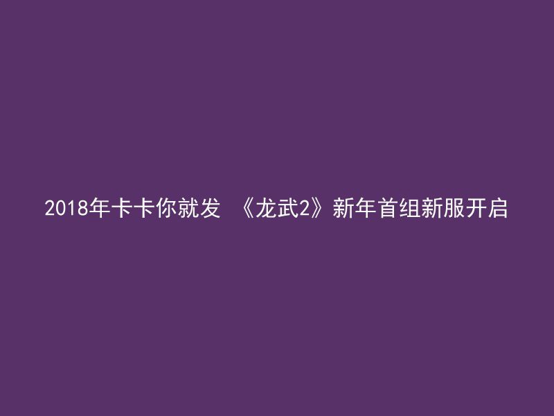 2018年卡卡你就发 《龙武2》新年首组新服开启