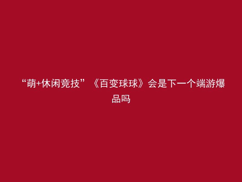 “萌+休闲竞技”《百变球球》会是下一个端游爆品吗