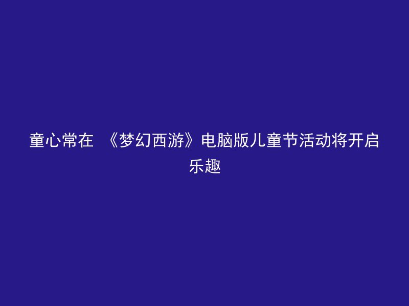 童心常在 《梦幻西游》电脑版儿童节活动将开启乐趣