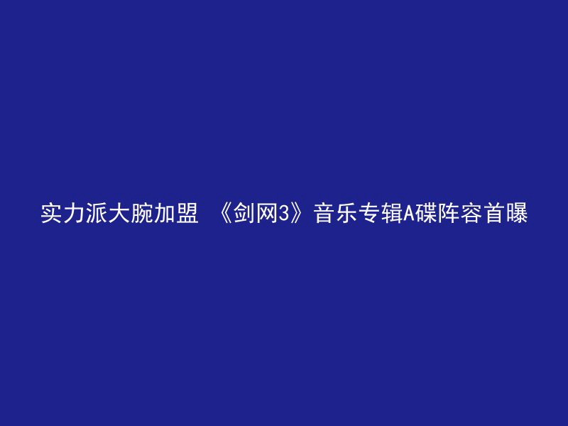 实力派大腕加盟 《剑网3》音乐专辑A碟阵容首曝