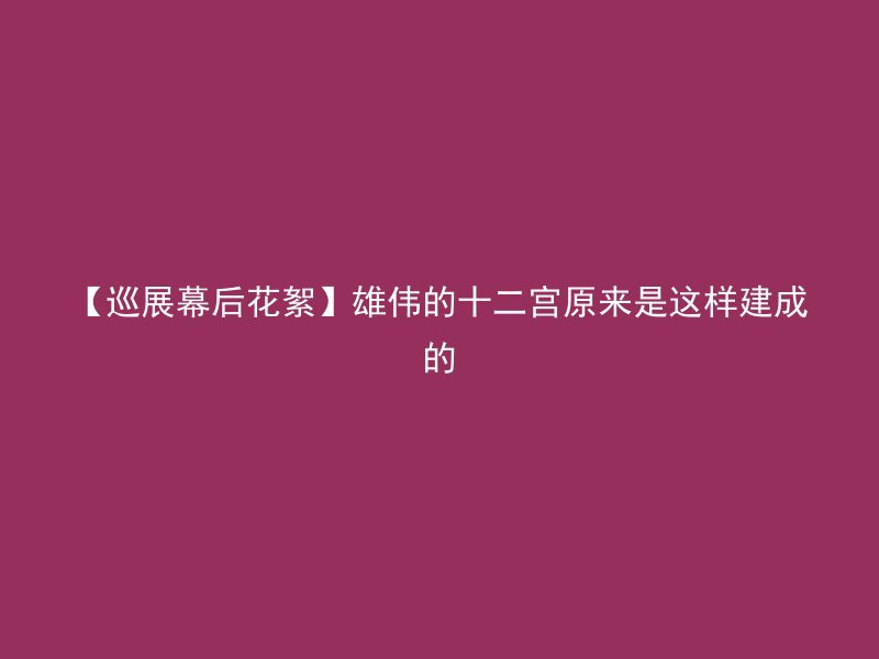 【巡展幕后花絮】雄伟的十二宫原来是这样建成的