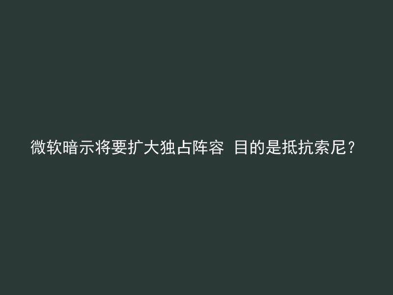 微软暗示将要扩大独占阵容 目的是抵抗索尼？