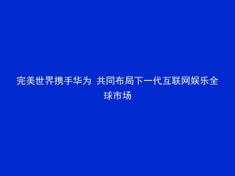 完美世界携手华为 共同布局下一代互联网娱乐全球市场