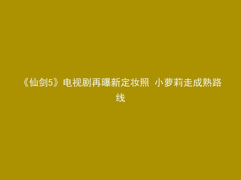 《仙剑5》电视剧再曝新定妆照 小萝莉走成熟路线