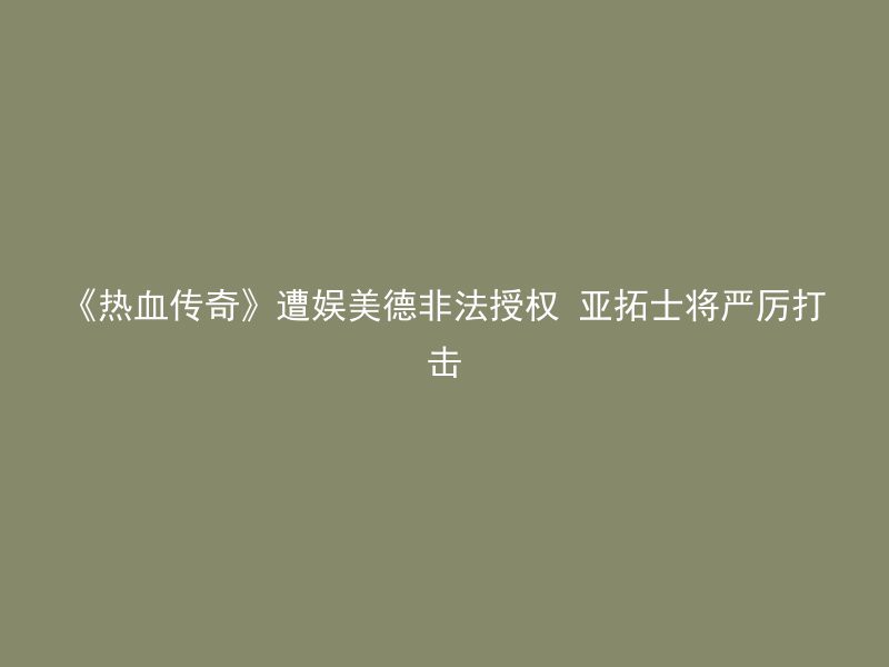 《热血传奇》遭娱美德非法授权 亚拓士将严厉打击