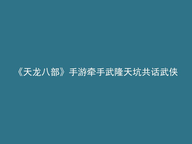 《天龙八部》手游牵手武隆天坑共话武侠