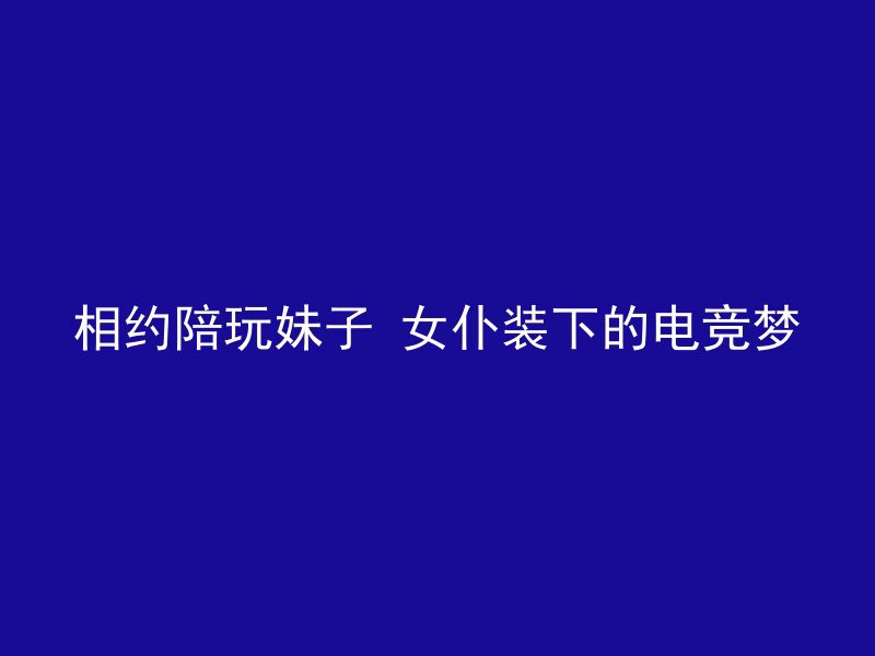 相约陪玩妹子 女仆装下的电竞梦