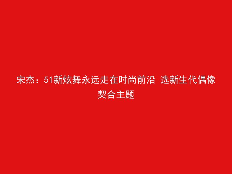 宋杰：51新炫舞永远走在时尚前沿 选新生代偶像契合主题