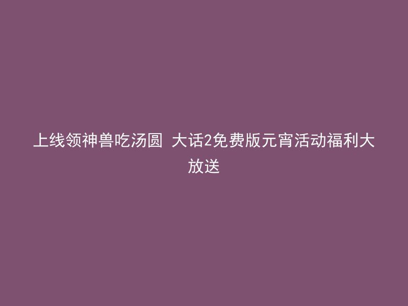 上线领神兽吃汤圆 大话2免费版元宵活动福利大放送