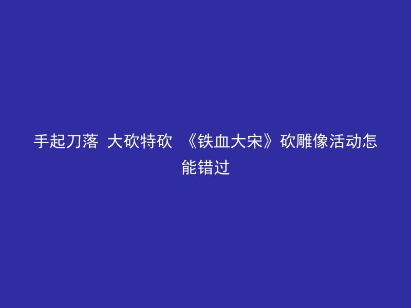 手起刀落 大砍特砍 《铁血大宋》砍雕像活动怎能错过