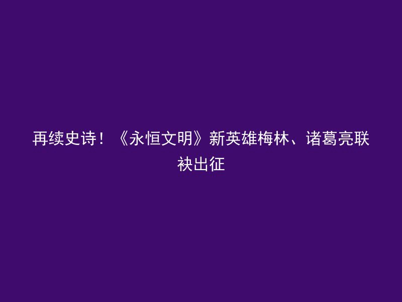 再续史诗！《永恒文明》新英雄梅林、诸葛亮联袂出征