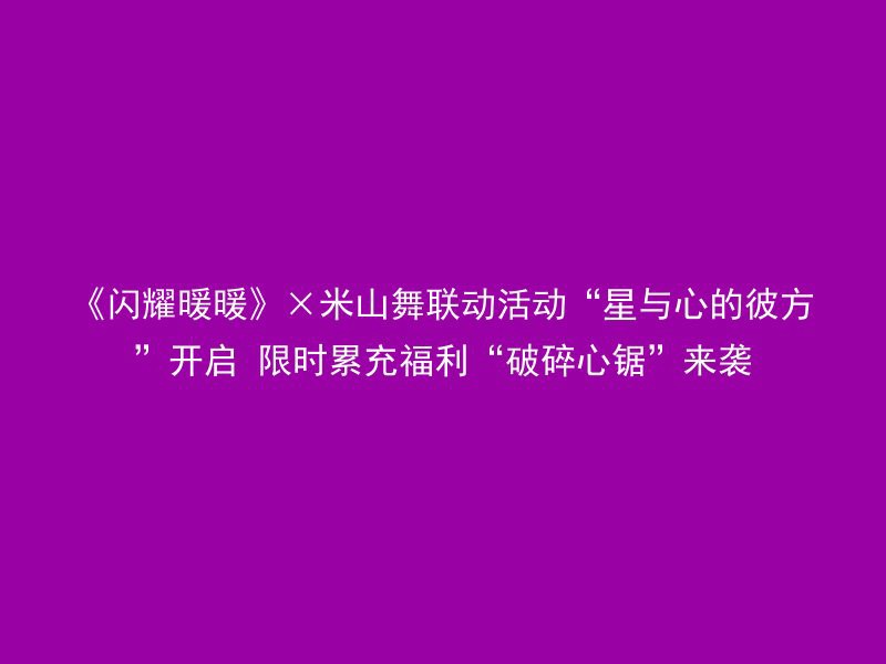 《闪耀暖暖》×米山舞联动活动“星与心的彼方”开启 限时累充福利“破碎心锯”来袭