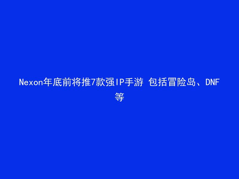 Nexon年底前将推7款强IP手游 包括冒险岛、DNF等