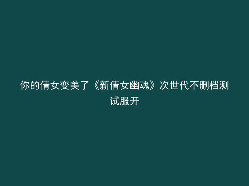 你的倩女变美了《新倩女幽魂》次世代不删档测试服开