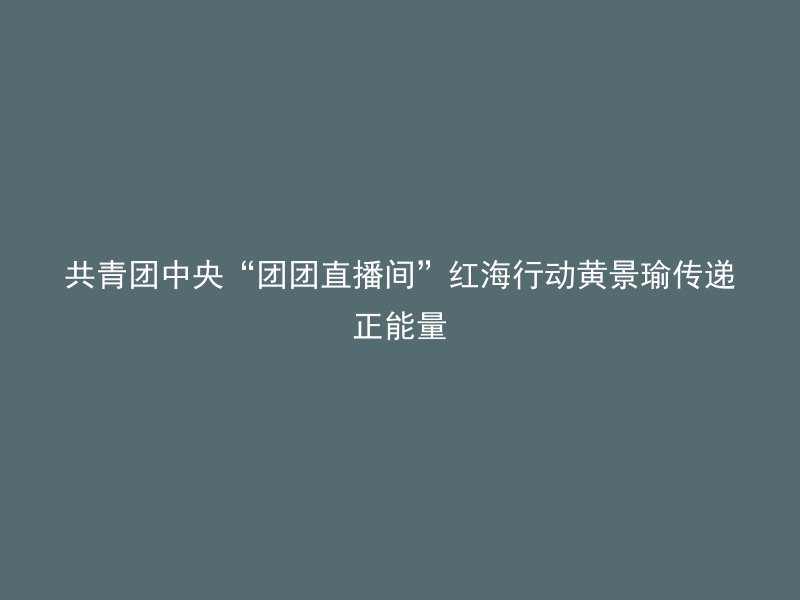 共青团中央“团团直播间”红海行动黄景瑜传递正能量