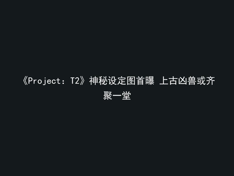 《Project：T2》神秘设定图首曝 上古凶兽或齐聚一堂