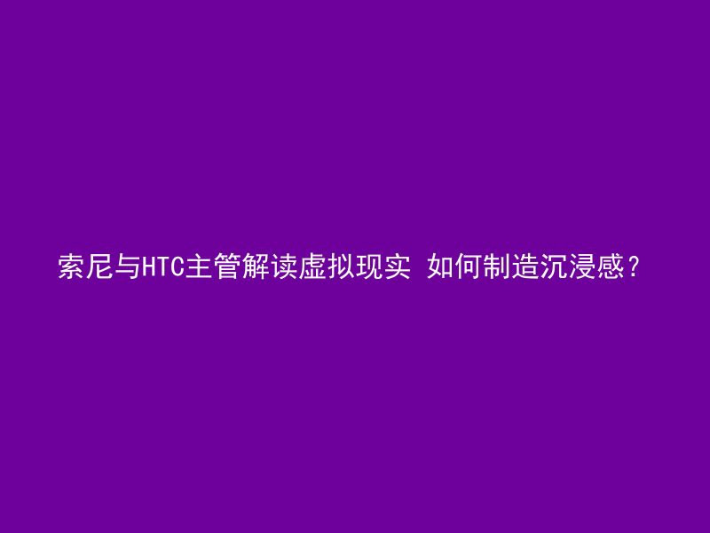 索尼与HTC主管解读虚拟现实 如何制造沉浸感？