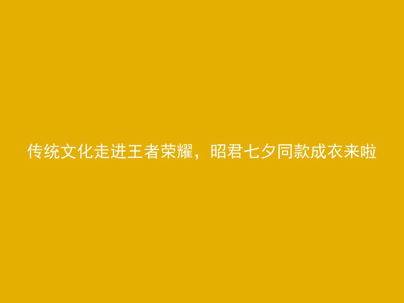 传统文化走进王者荣耀，昭君七夕同款成衣来啦