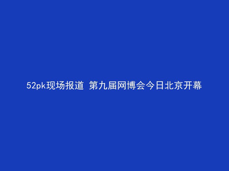 52pk现场报道 第九届网博会今日北京开幕