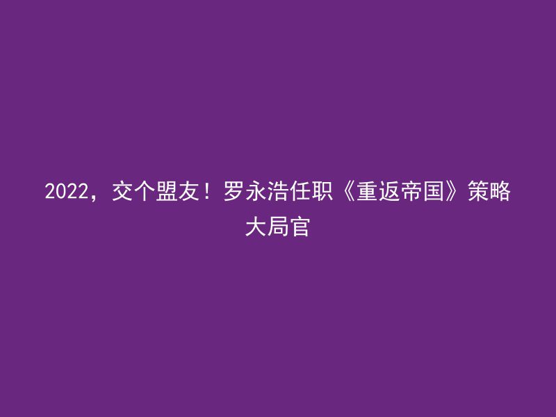 2022，交个盟友！罗永浩任职《重返帝国》策略大局官