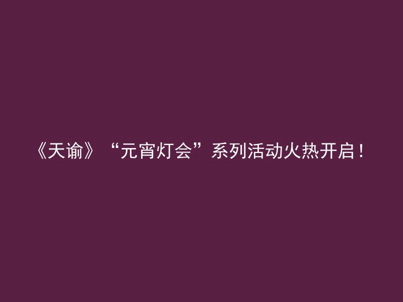 《天谕》“元宵灯会”系列活动火热开启！