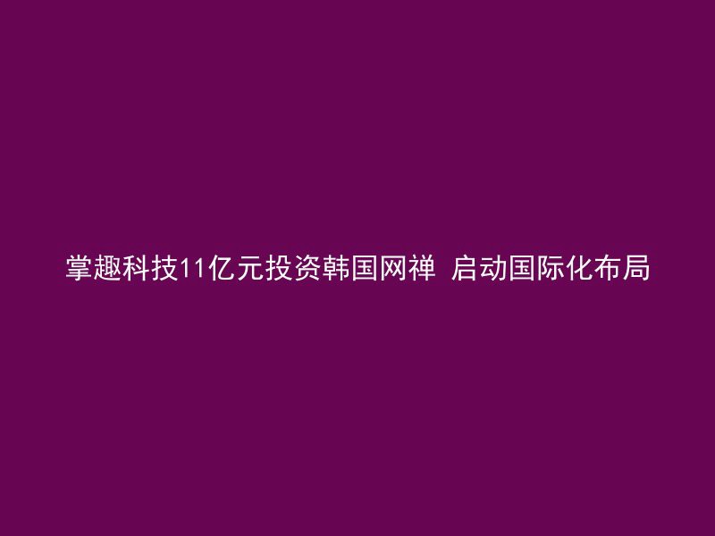 掌趣科技11亿元投资韩国网禅 启动国际化布局