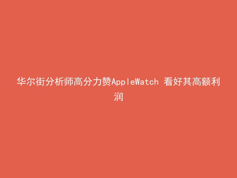 华尔街分析师高分力赞AppleWatch 看好其高额利润