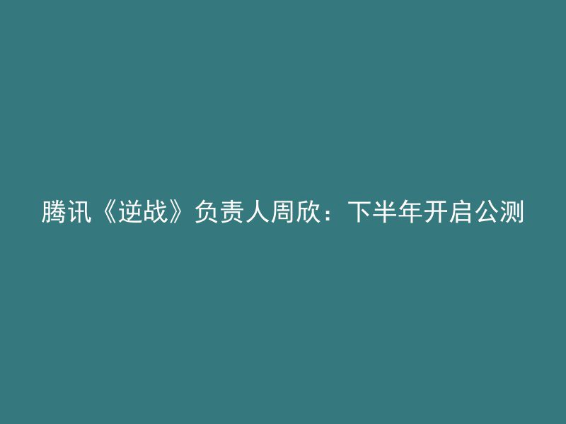 腾讯《逆战》负责人周欣：下半年开启公测