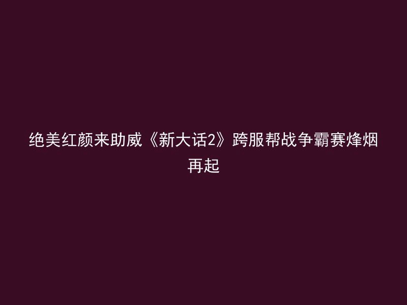 绝美红颜来助威《新大话2》跨服帮战争霸赛烽烟再起