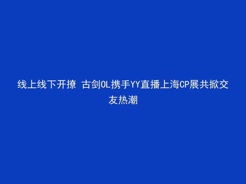 线上线下开撩 古剑OL携手YY直播上海CP展共掀交友热潮