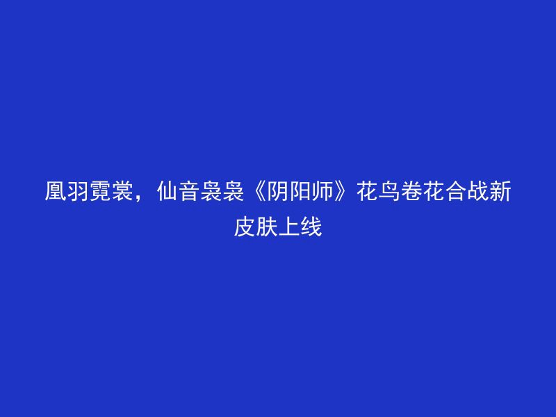 凰羽霓裳，仙音袅袅《阴阳师》花鸟卷花合战新皮肤上线