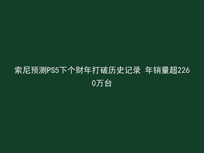 索尼预测PS5下个财年打破历史记录 年销量超2260万台