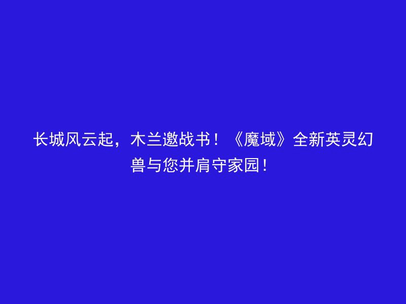 长城风云起，木兰邀战书！《魔域》全新英灵幻兽与您并肩守家园！