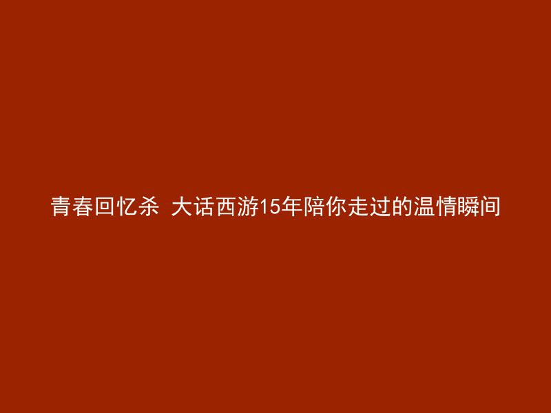 青春回忆杀 大话西游15年陪你走过的温情瞬间