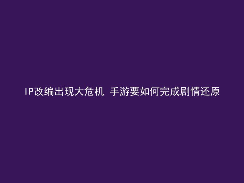 IP改编出现大危机 手游要如何完成剧情还原