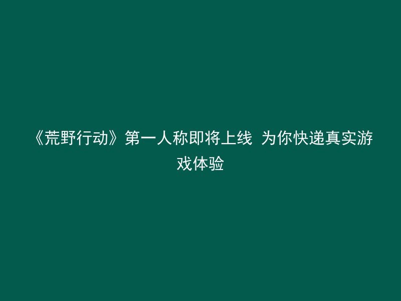 《荒野行动》第一人称即将上线 为你快递真实游戏体验