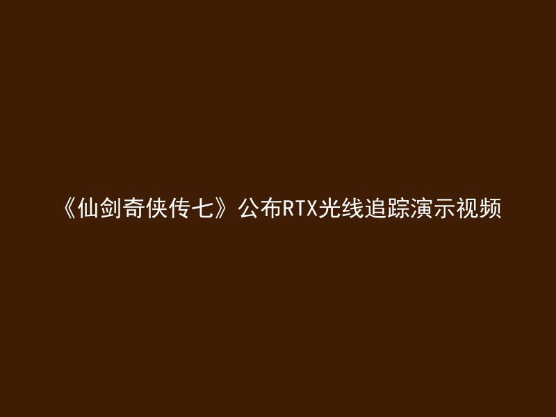 《仙剑奇侠传七》公布RTX光线追踪演示视频