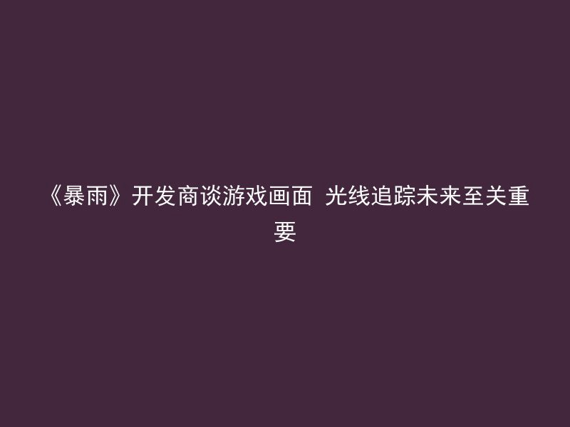 《暴雨》开发商谈游戏画面 光线追踪未来至关重要