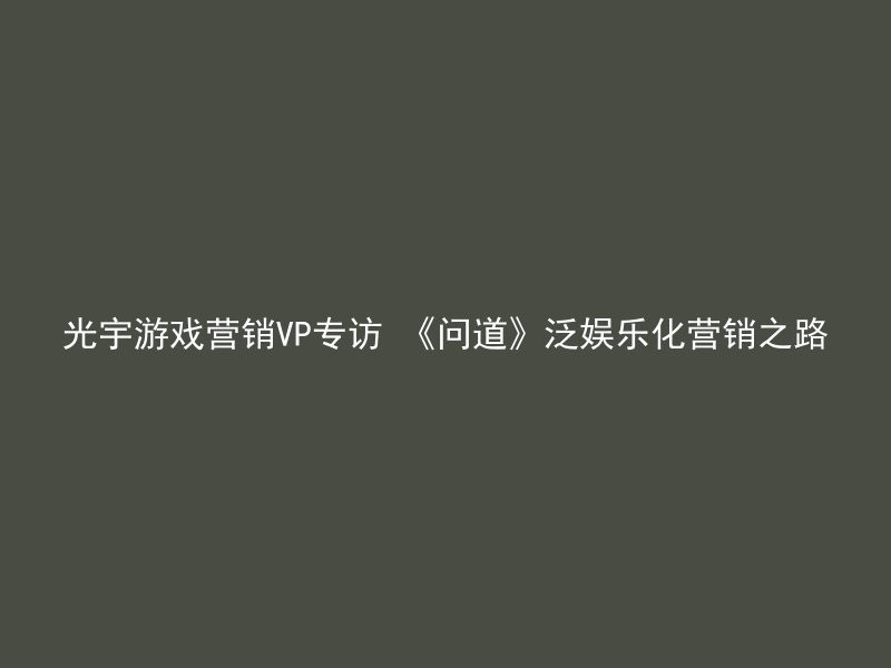 光宇游戏营销VP专访 《问道》泛娱乐化营销之路