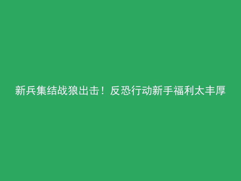 新兵集结战狼出击！反恐行动新手福利太丰厚