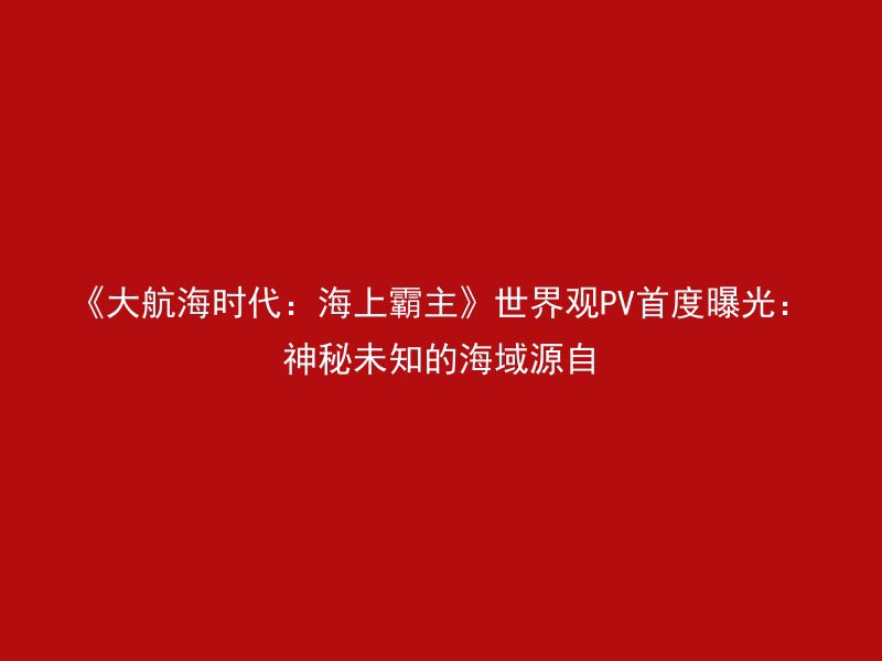 《大航海时代：海上霸主》世界观PV首度曝光：神秘未知的海域源自