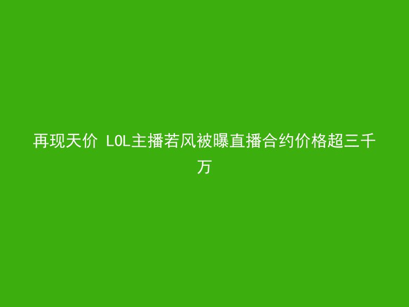 再现天价 LOL主播若风被曝直播合约价格超三千万