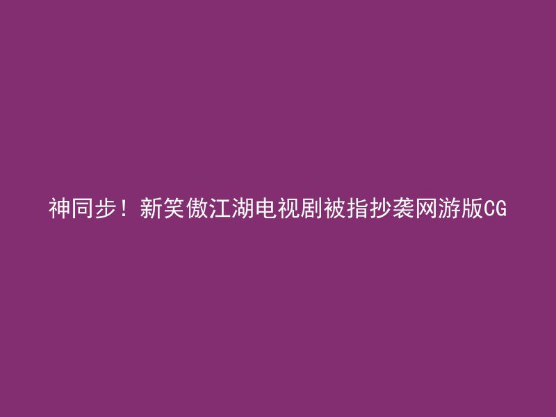 神同步！新笑傲江湖电视剧被指抄袭网游版CG