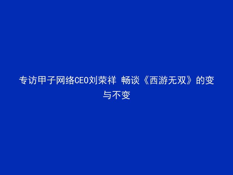 专访甲子网络CEO刘荣祥 畅谈《西游无双》的变与不变